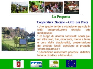 La Proposta
Cooperativa Sociale – Orto dei Pecci

  Uno spazio verde a vocazione agricola in
città:    autoproduzione      orticola,  orto
medioevale;

  Un luogo di incontri conviviali: spazi pic-
nic attrezzati, bar, ristorante, menù a tema
e cura della stagionalità, presentazione
dei prodotti locali, adesione al progetto
“Imbrocchiamola”;

  Educazione alimentare percorsi didattici,
fattoria didattica e laboratori.
 