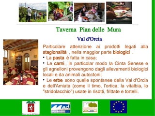 Taverna Pian delle Mura
                 Val d'Orcia
Particolare attenzione ai prodotti legati alla
stagionalità , nella maggior parte biologici .

  La pasta è fatta in casa;

  Le carni , in particolar modo la Cinta Senese e
gli agnelloni provengono dagli allevamenti biologici
locali e da animali autoctoni;

  Le erbe sono quelle spontanee della Val d'Orcia
e dell'Amiata (come il timo, l'ortica, la vitalbia, lo
"stridolacchio") usate in risotti, frittate e tortelli.
 