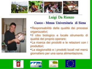 Luigi Da Rienzo
    Cuoco - Mensa Universitaria di Siena

  Responsabilità della qualità dei processi
organizzativi;

  Il cibo biologico e locale strumento di
qualità del proprio operare;

  La ricerca dei prodotti e le relazioni con i
produttori;

  La stagionalità e i prodotti locali nel menù
giornaliero per una sana alimentazione.
 