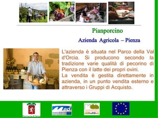 Pianporcino
      Azienda Agricola – Pienza

L'azienda è situata nel Parco della Val
d'Orcia. Si producono secondo la
tradizione varie qualità di pecorino di
Pienza con il latte dei propri ovini.
La vendita è gestita direttamente in
azienda, in un punto vendita esterno e
attraverso i Gruppi di Acquisto.
 