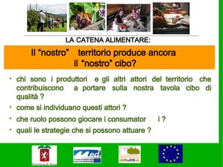 LA CATENA ALIMENTARE:
      Il “nostro”     territorio produce ancora
                    il “nostro” cibo?
• chi sono i produttori e gli altri attori del territorio che
  contribuiscono a portare sulla nostra tavola cibo di
  qualità ?
• come si individuano questi attori ?
• che ruolo possono giocare i consumator      i?
• quali le strategie che si possono attuare ?
 