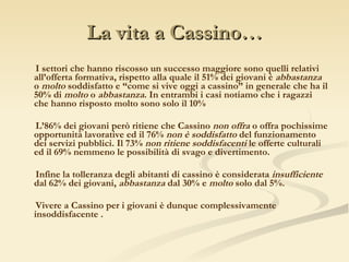La vita a Cassino… I settori che hanno riscosso un successo maggiore sono quelli relativi all’offerta formativa, rispetto alla quale il 51% dei giovani è  abbastanza  o  molto  soddisfatto e “come si vive oggi a cassino” in generale che ha il 50% di  molto  o  abbastanza . In entrambi i casi notiamo che i ragazzi che hanno risposto molto sono solo il 10% L’86% dei giovani però ritiene che Cassino  non offra  o offra pochissime opportunità lavorative ed il 76%  non è soddisfatto  del funzionamento dei servizi pubblici. Il 73%  non ritiene soddisfacenti  le offerte culturali ed il 69% nemmeno le possibilità di svago e divertimento. Infine la tolleranza degli abitanti di cassino è considerata  insufficiente  dal 62% dei giovani,  abbastanza  dal 30% e  molto  solo dal 5%. Vivere a Cassino per i giovani è dunque complessivamente insoddisfacente . 