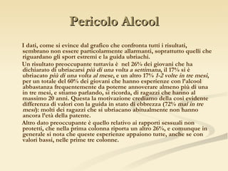 Pericolo Alcool I dati, come si evince dal grafico che confronta tutti i risultati, sembrano non essere particolarmente allarmanti, soprattutto quelli che riguardano gli sport estremi e la guida ubriachi. Un risultato preoccupante tuttavia è  nel 26% dei giovani che ha dichiarato di ubriacarsi  più di una volta a settimana , il 17% si è ubriacato  più di una volta al mese , e un altro 17%  1-2 volte in tre mesi , per un totale del 60% dei giovani che hanno esperienze con l’alcool abbastanza frequentemente da poterne annoverare almeno più di una in tre mesi, e stiamo parlando, si ricorda, di ragazzi che hanno al massimo 20 anni. Questa la motivazione crediamo della così evidente differenza di valori con la guida in stato di ebbrezza (72%  mai in tre mesi ): molti dei ragazzi che si ubriacano abitualmente non hanno ancora l’età della patente. Altro dato preoccupante è quello relativo ai rapporti sessuali non protetti, che nella prima colonna riporta un altro 26%, e comunque in generale si nota che queste esperienze appaiono tutte, anche se con valori bassi, nelle prime tre colonne. 