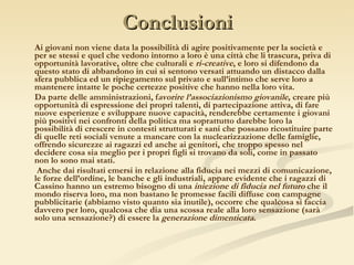Conclusioni Ai giovani non viene data la possibilità di agire positivamente per la società e per se stessi e quel che vedono intorno a loro è una città che li trascura, priva di opportunità lavorative, oltre che culturali e  ri-creative , e loro si difendono da questo stato di abbandono in cui si sentono versati attuando un distacco dalla sfera pubblica ed un ripiegamento sul privato e sull’intimo che serve loro a mantenere intatte le poche certezze positive che hanno nella loro vita.  Da parte delle amministrazioni, f avorire l’associazionismo giovanile , creare più opportunità di espressione dei propri talenti, di partecipazione attiva, di fare nuove esperienze e sviluppare nuove capacità, renderebbe certamente i giovani più positivi nei confronti della politica ma soprattutto darebbe loro la possibilità di crescere in contesti strutturati e sani che possano ricostituire parte di quelle reti sociali venute a mancare con la nuclearizzazione delle famiglie, offrendo sicurezze ai ragazzi ed anche ai genitori, che troppo spesso nel decidere cosa sia meglio per i propri figli si trovano da soli, come in passato non lo sono mai stati. Anche dai risultati emersi in relazione alla fiducia nei mezzi di comunicazione, le forze dell’ordine, le banche e gli industriali, appare evidente che i ragazzi di Cassino hanno un estremo bisogno di una  iniezione di fiducia nel futuro  che il mondo riserva loro, ma non bastano le promesse facili diffuse con campagne pubblicitarie (abbiamo visto quanto sia inutile), occorre che qualcosa si faccia davvero per loro, qualcosa che dia una scossa reale alla loro sensazione (sarà solo una sensazione?) di essere la  generazione dimenticata . 