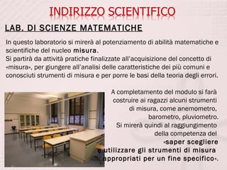 LAB. DI SCIENZE MATEMATICHE
In questo laboratorio si mirerà al potenziamento di abilità matematiche e
scientifiche del nucleo misura.
Si partirà da attività pratiche finalizzate all’acquisizione del concetto di
«misura», per giungere all’analisi delle caratteristiche dei più comuni e
conosciuti strumenti di misura e per porre le basi della teoria degli errori.

                                     A completamento del modulo si farà
                                      costruire ai ragazzi alcuni strumenti
                                            di misura, come anemometro,
                                                   barometro, pluviometro.
                                        Si mirerà quindi al raggiungimento
                                                     della competenza del
                                                        «saper scegliere
                                 e utilizzare gli strumenti di misura
                                   appropriati per un fine specifico».
 