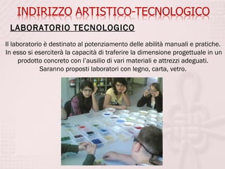LABORATORIO TECNOLOGICO
Il laboratorio è destinato al potenziamento delle abilità manuali e pratiche.
In esso si eserciterà la capacità di traferire la dimensione progettuale in un
      prodotto concreto con l’ausilio di vari materiali e attrezzi adeguati.
             Saranno proposti laboratori con legno, carta, vetro.
 