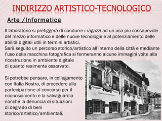 Arte /Informatica
Il laboratorio si prefiggerà di condurre i ragazzi ad un uso più consapevole
del mezzo informatico e delle nuove tecnologie e al potenziamento delle
abilità digitali utili in termini artistici.
Sarà seguito un percorso storico/artistico all’interno della città e mediante
l’uso della macchina fotografica si fermeranno alcune immagini volte alla
ricostruzione in ambiente digitale
di quanto realmente osservato.

Si potrebbe pensare, in collegamento
con Italia Nostra, di procedere alla
partecipazione al concorso per il
riconoscimento e la salvaguardia
nonché la denuncia di situazioni
di degrado di beni
storico/artistico/ambientali.
 