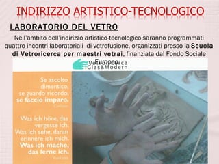 LABORATORIO DEL VETRO
   Nell’ambito dell’indirizzo artistico-tecnologico saranno programmati
quattro incontri laboratoriali di vetrofusione, organizzati presso la Scuola
  di Vetroricerca per maestri vetrai, finanziata dal Fondo Sociale
                                  Europeo.
 