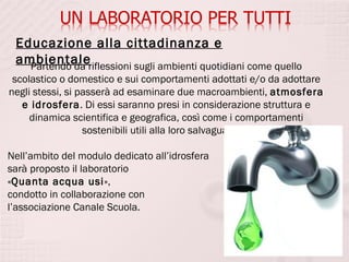 Educazione alla cittadinanza e
 ambientaleriflessioni sugli ambienti quotidiani come quello
   Partendo da
 scolastico o domestico e sui comportamenti adottati e/o da adottare
negli stessi, si passerà ad esaminare due macroambienti, atmosfera
   e idrosfera. Di essi saranno presi in considerazione struttura e
     dinamica scientifica e geografica, così come i comportamenti
                  sostenibili utili alla loro salvaguardia.

Nell’ambito del modulo dedicato all’idrosfera
sarà proposto il laboratorio
«Quanta acqua usi»,
condotto in collaborazione con
l’associazione Canale Scuola.
 