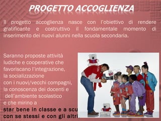 Il progetto accoglienza nasce con l’obiettivo di rendere
gratificante e costruttivo il fondamentale momento di
inserimento dei nuovi alunni nella scuola secondaria.


Saranno proposte attività
ludiche e cooperative che
favoriscano l’integrazione,
la socializzazione
con i nuovi/vecchi compagni,
la conoscenza dei docenti e
 dell’ambiente scolastico
e che mirino a
star bene in classe e a scuola,
con se stessi e con gli altri.
 