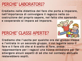 Crediamo nella didattica del fare che porta a imparare,
nell’importanza di coinvolgere il ragazzo nella co-
costruzione del proprio sapere, nel fatto che operando
e cooperando si impara ad imparare.




Crediamo che l’uscita per qualche ora dal gruppo classe
e l’entrata in un secondo gruppo, il cui legante sono il
fare e il fare ciò che si è scelto di fare, possa
rappresentare per i ragazzi una buona occasione per far
emergere alcuni aspetti di sé che nel contesto abituale
resterebbero sopiti.
 