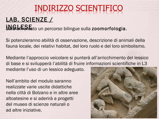 LAB. SCIENZE /
INGLESE un percorso bilingue sulla zoomorfologia.
Sarà affrontato

Si potenzieranno abilità di osservazione, descrizione di animali della
fauna locale, dei relativi habitat, del loro ruolo e del loro simbolismo.

Mediante l’approccio veicolare si punterà all’arricchimento del lessico
di base e si svilupperà l’abilità di fruire informazioni scientifiche in L3
mediante l’uso di un lessico adeguato.

Nell’ambito del modulo saranno
realizzate varie uscite didattiche
nella città di Bolzano e in altre aree
altoatesine e si aderirà a progetti
del museo di scienze naturali o
ad altre iniziative.
 