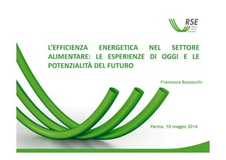 L’EFFICIENZA ENERGETICA NEL SETTORE
ALIMENTARE: LE ESPERIENZE DI OGGI E LE
POTENZIALITÀ DEL FUTURO
Parma, 10 maggio 2016
Francesca Bazzocchi
 