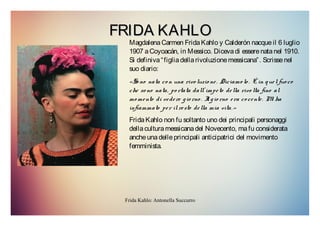 Frida Kahlo: Antonella Succurro
FRIDA KAHLOFRIDA KAHLO
MagdalenaCarmen FridaKahlo y Calderón nacqueil 6 luglio
1907 aCoyoacán, in Messico. Dicevadi esserenatanel 1910.
Si definiva“figliadellarivoluzionemessicana”. Scrissenel
suo diario:
«So no nata co n una rivo luzio ne. Diciamo lo . È in quelfuo co
che so no nata, po rtata dall’ impeto della rivo lta fino al
mo mento di vedere gio rno . Il gio rno era co cente. Mi ha
infiammato per il resto della mia vita.»
FridaKahlo non fu soltanto uno dei principali personaggi
dellaculturamessicanadel Novecento, mafu considerata
ancheunadelleprincipali anticipatrici del movimento
femminista.
 