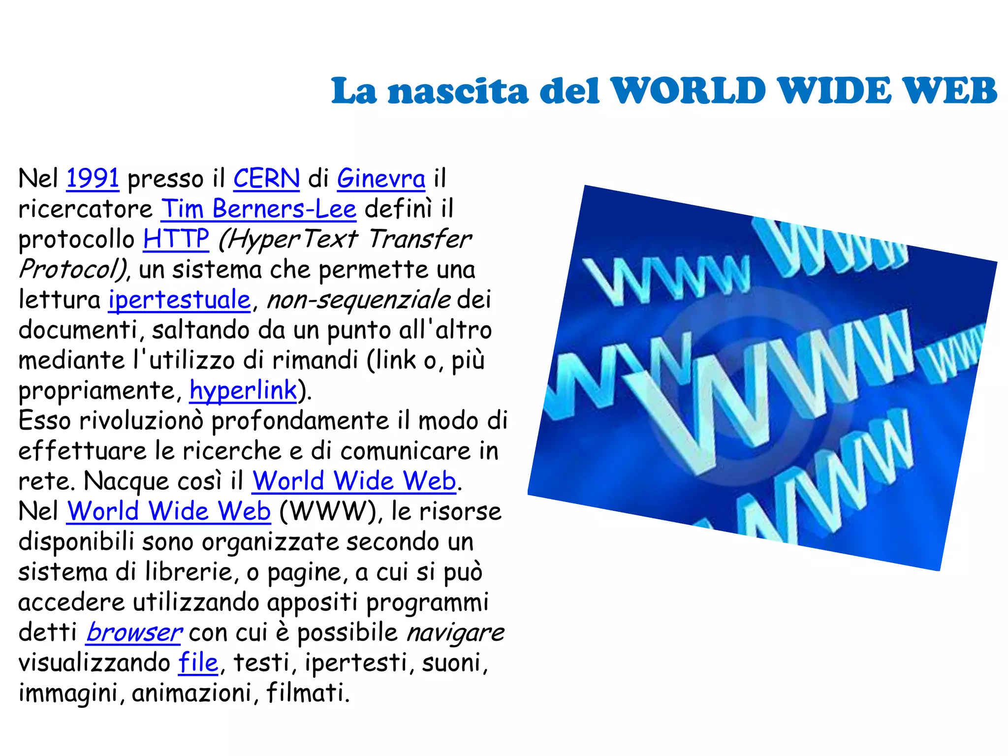 La nascita del WORLD WIDE WEBNel 1991 presso il CERN di Ginevra il ricercatore Tim Berners-Lee definì il protocollo HTTP(HyperText Transfer Protocol), un sistema che permette una lettura ipertestuale, non-sequenziale dei documenti, saltando da un punto all'altro mediante l'utilizzo di rimandi (link o, più propriamente, hyperlink). Esso rivoluzionò profondamente il modo di effettuare le ricerche e di comunicare in rete. Nacque così il World Wide Web.Nel World Wide Web (WWW), le risorse disponibili sono organizzate secondo un sistema di librerie, o pagine, a cui si può accedere utilizzando appositi programmi detti browser con cui è possibile navigare visualizzando file, testi, ipertesti, suoni, immagini, animazioni, filmati.