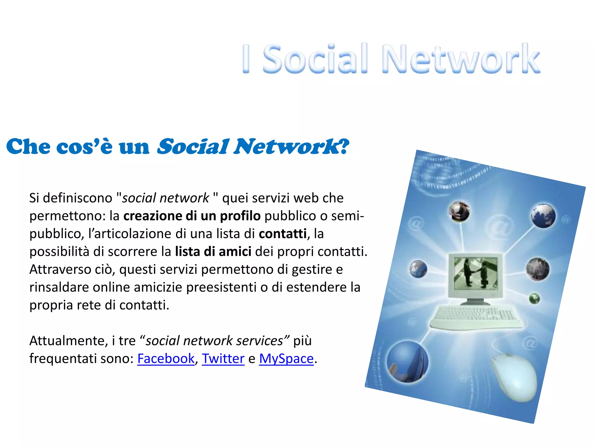 I Social NetworkChe cos’è un Social Network?Si definiscono "social network " quei servizi web che permettono: la creazione di un profilo pubblico o semi-pubblico, l’articolazione di una lista di contatti, la possibilità di scorrere la lista di amici dei propri contatti. Attraverso ciò, questi servizi permettono di gestire e rinsaldare online amicizie preesistenti o di estendere la propria rete di contatti.Attualmente, i tre “social network services” più frequentati sono: Facebook, Twitter e MySpace.