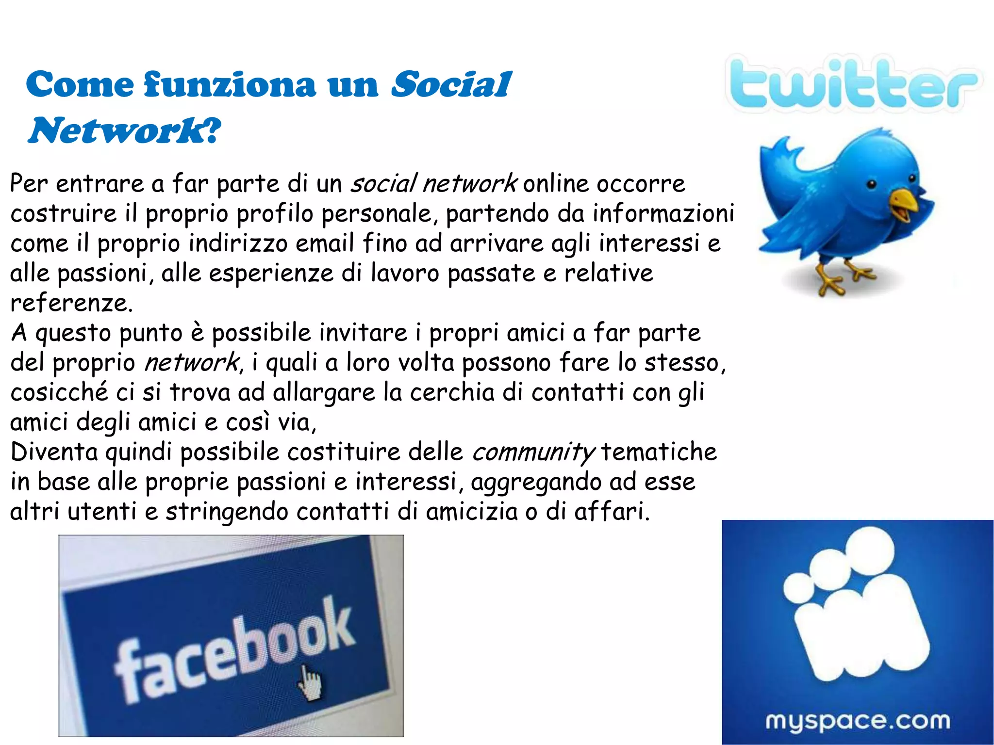 Come funziona un Social Network?Per entrare a far parte di un social network online occorre costruire il proprio profilo personale, partendo da informazioni come il proprio indirizzo email fino ad arrivare agli interessi e alle passioni, alle esperienze di lavoro passate e relative referenze.A questo punto è possibile invitare i propri amici a far parte del proprio network, i quali a loro volta possono fare lo stesso, cosicché ci si trova ad allargare la cerchia di contatti con gli amici degli amici e così via, Diventa quindi possibile costituire delle community tematiche in base alle proprie passioni e interessi, aggregando ad esse altri utenti e stringendo contatti di amicizia o di affari.