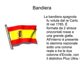 Bandiera La bandiera spagnola fu voluta dal re Carlo III nel 1785.  É  formata da 2 strisce orizzontali rosse e una grande gialla. All'interno è presente lo stemma nazionale sotto una corona reale e tra le due colonne d'Ercole, con il distintivo Plus Ultra.  