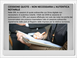 CESSIONE QUOTE – NON NECESSARIA L’AUTENTICA NOTARILE  Nelle SRL le cessioni di quote sottoscritte con firma digitale non necessitano di autentica notarile. Infatti dal 2008 la cessione di partecipazioni in SRL può essere effettuata non solo dai notai ma anche dai commercialisti che possono trasmettere l’atto di cessione sottoscritto digitalmente dalle parti al Registro delle Imprese per la relativa iscrizione.  