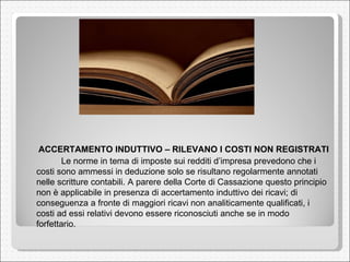 ACCERTAMENTO INDUTTIVO – RILEVANO I COSTI NON REGISTRATI  Le norme in tema di imposte sui redditi d’impresa prevedono che i costi sono ammessi in deduzione solo se risultano regolarmente annotati nelle scritture contabili. A parere della Corte di Cassazione questo principio non è applicabile in presenza di accertamento induttivo dei ricavi; di conseguenza a fronte di maggiori ricavi non analiticamente qualificati, i costi ad essi relativi devono essere riconosciuti anche se in modo forfettario. 