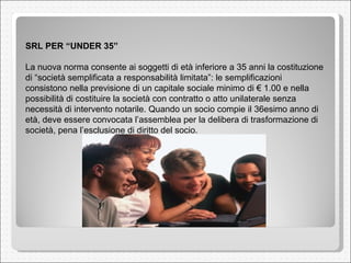 SRL PER “UNDER 35”  La nuova norma consente ai soggetti di età inferiore a 35 anni la costituzione di “società semplificata a responsabilità limitata”: le semplificazioni consistono nella previsione di un capitale sociale minimo di € 1.00 e nella possibilità di costituire la società con contratto o atto unilaterale senza necessità di intervento notarile. Quando un socio compie il 36esimo anno di età, deve essere convocata l’assemblea per la delibera di trasformazione di società, pena l’esclusione di diritto del socio.  
