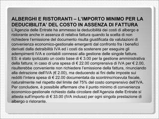 ALBERGHI E RISTORANTI – L’IMPORTO MINIMO PER LA DEDUCIBILITA’ DEL COSTO IN ASSENZA DI FATTURA  L’Agenzia delle Entrate ha ammesso la deducibilità dei costi di albergo e ristorante anche in assenza di relativa fattura quando la scelta di non richiedere l’emissione del documento risulta giustificata da valutazioni di convenienza economico-gestionale emergenti dal confronto fra i benefici derivati dalla detraibilità IVA ed i costi da sostenere per eseguire gli adempimenti IVA e contabili connessi alla gestione delle singole fatture.  ES: è stato ipotizzato un costo base di € 3.00 per la gestione amministrativa della fattura; in caso di una spesa di € 22.00 comprensiva di IVA per € 2.00, risulterebbe conveniente non richiedere l’emissione della fattura, rinunciando alla detrazione dell’IVA (€ 2.00), ma deducendo ai fini delle imposte sui redditi l’intera spesa di € 22.00 documentata da scontrino/ricevuta fiscale, naturalmente nel rispetto del limite del 75% del costo comprensivo dell’IVA.  Per concludere, è possibile affermare che il punto minimo di convenienza economico-gestionale richiesto dalla circolare dell’Agenzia delle Entrate si attesta sull’importo di € 33.00 (IVA inclusa) per ogni singola prestazione di albergo o ristorante.  