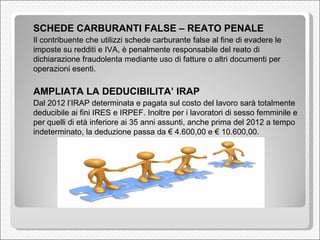 SCHEDE CARBURANTI FALSE – REATO PENALE   Il contribuente che utilizzi schede carburante false al fine di evadere le imposte su redditi e IVA, è penalmente responsabile del reato di dichiarazione fraudolenta mediante uso di fatture o altri documenti per operazioni esenti.  AMPLIATA LA DEDUCIBILITA’ IRAP  Dal 2012 l’IRAP determinata e pagata sul costo del lavoro sarà totalmente deducibile ai fini IRES e IRPEF. Inoltre per i lavoratori di sesso femminile e per quelli di età inferiore ai 35 anni assunti, anche prima del 2012 a tempo indeterminato, la deduzione passa da € 4.600,00 e € 10.600,00. 