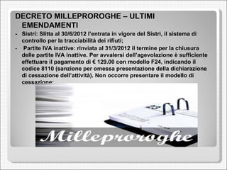  DECRETO MILLEPROROGHE – ULTIMI EMENDAMENTI  -  Sistri: Slitta al 30/6/2012 l’entrata in vigore del Sistri, il sistema di controllo per la tracciabilità dei rifiuti;  -    Partite IVA inattive: rinviata al 31/3/2012 il termine per la chiusura delle partite IVA inattive. Per avvalersi dell’agevolazione è sufficiente effettuare il pagamento di € 129.00 con modello F24, indicando il codice 8110 (sanzione per omessa presentazione della dichiarazione di cessazione dell’attività). Non occorre presentare il modello di cessazione;  