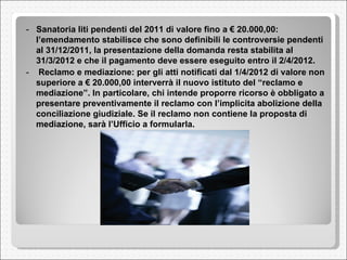 -  Sanatoria liti pendenti del 2011 di valore fino a € 20.000,00: l’emendamento stabilisce che sono definibili le controversie pendenti al 31/12/2011, la presentazione della domanda resta stabilita al 31/3/2012 e che il pagamento deve essere eseguito entro il 2/4/2012.  -    Reclamo e mediazione: per gli atti notificati dal 1/4/2012 di valore non superiore a € 20.000,00 interverrà il nuovo istituto del “reclamo e mediazione”. In particolare, chi intende proporre ricorso è obbligato a presentare preventivamente il reclamo con l’implicita abolizione della conciliazione giudiziale. Se il reclamo non contiene la proposta di mediazione, sarà l’Ufficio a formularla.  