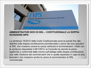 AMMINISTRATORI SOCI DI SRL – COSTITUZIONALE LA DOPPIA ISCRIZIONE INPS  La sentenza 15/2012 della Corte Costituzionale pone la parola fine alla diatriba sulla doppia contribuzione previdenziale a carico dei soci operativi di SRL che rivestono anche la carica retribuita di amministratori. Infatti con la sentenza depositata il 26/1/2012, la Consulta ha sancito la piena legittimità e conformità della norma sull’obbligo della doppia contribuzione (sia nella Gestione dei commercianti che in quella separata) in capo ai soci lavoratori che rivestono anche la carica di amministratori di SRL commerciale.  