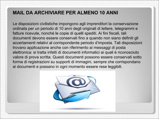 MAIL DA ARCHIVIARE PER ALMENO 10 ANNI Le disposizioni civilistiche impongono agli imprenditori la conservazione ordinata per un periodo di 10 anni degli originali di lettere, telegrammi e fatture ricevute, nonché le copie di quelli spediti. Ai fini fiscali, tali documenti devono essere conservati fino a quando non siano definiti gli accertamenti relativi al corrispondente periodo d’imposta. Tali disposizioni trovano applicazione anche con riferimento ai messaggi di posta elettronica: si tratta infatti di documenti informatici ai quali è riconosciuto valore di prova scritta. Questi documenti possono essere conservati sotto forma di registrazioni su supporti di immagini, sempre che corrispondano ai documenti e possano in ogni momento essere rese leggibili. 