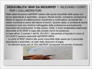 DEDUCIBILITA’ IRAP DA IRES/IRPEF  –  RILEVANO I COSTI PER I COLLABORATORI  Nella determinazione dell’IRAP relativa alla quota imponibile delle spese per lavoro dipendente e assimilato, vengono rilevati anche i compensi corrisposti ai titolari di rapporti di collaborazione coordinata e continuativa, aumentati dei relativi contributi a carico del datore di lavoro. Quanto citato, a condizione che le prestazioni rese non rientrino nell’oggetto della professione eventualmente esercitata dal contribuente. In tale ipotesi, infatti, il costo risulterebbe totalmente deducibile ai fini IRAP in capo alla società che lo ha sostenuto.  In base all’art. 2 comma 1 del DL 201/2011, dal periodo d’imposta in corso al 31/12/2012 saranno deducibili dall’IRPEF/IRES:  -  La parte di IRAP relativa alla quota imponibile delle spese per il personale dipendente e assimilato, al netto delle deduzioni di legge;  -  Un’ulteriore quota pari al 10% dell’IRAP corrisposta nel periodo d’imposta.  