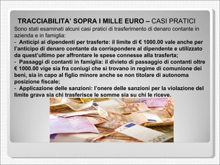 TRACCIABILITA’ SOPRA I MILLE EURO –  CASI PRATICI  Sono stati esaminati alcuni casi pratici di trasferimento di denaro contante in azienda e in famiglia:  -  Anticipi ai dipendenti per trasferte: il limite di € 1000.00 vale anche per l’anticipo di denaro contante da corrispondere al dipendente e utilizzato da quest’ultimo per affrontare le spese connesse alla trasferta;  -  Passaggi di contanti in famiglia: il divieto di passaggio di contanti oltre € 1000.00 vige sia fra coniugi che si trovano in regime di comunione dei beni, sia in capo al figlio minore anche se non titolare di autonoma posizione fiscale;  -  Applicazione delle sanzioni: l’onere delle sanzioni per la violazione del limite grava sia chi trasferisce le somme sia su chi le riceve.  