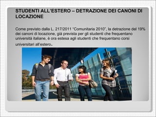 <ul><li>STUDENTI ALL’ESTERO – DETRAZIONE DEI CANONI DI LOCAZIONE  </li></ul><ul><li>Come previsto dalla L. 217/2011 “Comun...