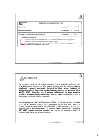 10
Ing. Pasquale Capezzuto 24 giugno 2019
Ing. Pasquale Capezzuto 24 giugno 2019
La progettazione di tutti gli impianti elettronici posti a servizio di edifici pubblici
o privati di cui al DM 37/2008 art.1 comma 2 lett b), ossia ad esempio impianti
telefonici, cablaggi strutturati, impianti in fibra ottica, impianti di
videosorveglianza, data center, impianti di telecomunicazioni wireless LAN e
WLAN, Wi-Fi, HiperLAN, ecc. è sempre obbligatoria nel caso coesista
l'obbligo di progettazione dell'impianto elettrico, ossia in edifici oltre una certa
estensione o potenza elettrica impegnata .
L'art.4 della Legge n.847 del 29 settembre 1964 e l'art. 86 comma 3 del citato DM
n.37 del 22 gennaio 2008 e s.m.i. stabiliscono invece che sono "opere di
urbanizzazione primaria" anche tutti gli impianti di telecomunicazione a servizio
pubblico (quindi diffusione radio, TV, telefonia fissa e mobile, Wi-Fi cittadini,
ISP, WISP, videosorveglianza pubblica, ecc.) e come tali, soggetti ad obbligo di
progettazione da parte di soggetto abilitato.
 