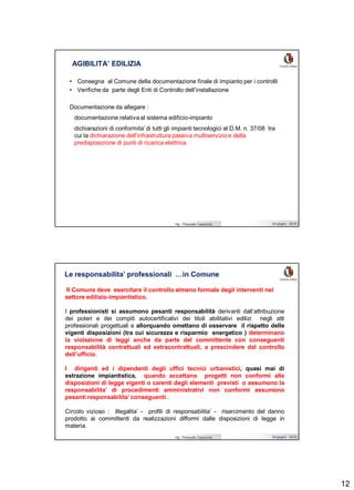 12
Ing. Pasquale Capezzuto 24 giugno 2019
• Consegna al Comune della documentazione finale di impianto per i controlli
• Verifiche da parte degli Enti di Controllo dell’installazione
Documentazione da allegare :
documentazione relativa al sistema edificio-impianto
dichiarazioni di conformita’ di tutti gli impianti tecnologici al D.M. n. 37/08 tra
cui la dichiarazione dell’infrastruttura passiva multiservizio e della
predisposizione di punti di ricarica elettrica
AGIBILITA’ EDILIZIA
Ing. Pasquale Capezzuto 24 giugno 2019
Le responsabilita’ professionali …in Comune
Il Comune deve esercitare il controllo almeno formale degli interventi nel
settore edilizio-impiantistico.
I professionisti si assumono pesanti responsabilità derivanti dall’attribuzione
dei poteri e dei compiti autocertificativi dei titoli abilitativi edilizi negli atti
professionali progettuali e allorquando omettano di osservare il rispetto delle
vigenti disposizioni (tra cui sicurezza e risparmio energetico ) determinano
la violazione di leggi anche da parte del committente con conseguenti
responsabilità contrattuali ed extracontrattuali, a prescindere dal controllo
dell’ufficio.
I dirigenti ed i dipendenti degli uffici tecnici urbanistici, quasi mai di
estrazione impiantistica, quando accettano progetti non conformi alle
disposizioni di legge vigenti o carenti degli elementi previsti o assumono la
responsabilita’ di procedimenti amministrativi non conformi assumono
pesanti responsabilita’ conseguenti .
Circolo vizioso : illegalita’ - profili di responsabilita’ - risarcimento del danno
prodotto ai committenti da realizzazioni difformi dalle disposizioni di legge in
materia.
 
