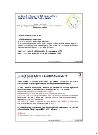 13
Ing. Pasquale Capezzuto 24 giugno 2019
La decarbonizzazione del parco edilizio
EDIFICI A ENERGIA QUASI ZERO
Direttiva 2010/31/UE art. 2 lett 2)
“edificio a energia quasi zero”:
edificio ad altissima prestazione energetica.
Il fabbisogno energetico molto basso o quasi nullo dovrebbe essere coperto in
misura molto significativa da energia da fonti rinnovabili, compresa l’energia da
fonti rinnovabili prodotta in loco o nelle vicinanze.
dal 1-1-2019 tutti gli edifici pubblici devono essere nZEB
dal 1-1-2020 tutti gli edifici privati devono essere nZEB
Ing. Pasquale Capezzuto 24 giugno 2019
Requisiti minimi EDIFICI A ENERGIA QUASI ZERO
Decreto 26-6-2015 Art. 3.4
Sono “edifici a energia quasi zero” gli edifici , siano essi di nuova
costruzione o esistenti, per cui sono contemporaneamente rispettati :
a) tutti i requisiti previsti per i requisiti del decreto con i valori vigenti dal
gennaio 2919 per gli edifici pubblici e dal gennaio 2021 per gli altri :
H’t inferiore ai valori limite tabellati Tab 10 app A
Asol,est/Asup utile, inferiore ai valori limite tabellari Tab 11 app A
EP H,nd - EP C,nd – EP gtot inferiori ai limiti calcolati con l’edificio di riferimento
determinato con i valori vigenti dal 1° gennaio 2019 per gli edifici pubblici e dal 1°
gennaio 2021 per tutti gli altri edifici;
ηH, ηW e ηC, risultino superiori ai valori indicati per l’edificio di riferimento
(ηH,limite, ηW,limite, e ηC,limite) e tab 7 e 8 app. A
b) gli obblighi di integrazione delle fonti rinnovabili nel rispetto dei principi
minimi di cui al DLgs 3 marzo 2011, n. 28 , Allegato 3 :
50% a.c.s.
50% ( riscaldamento +raffrescamento +a.c.s.)
 