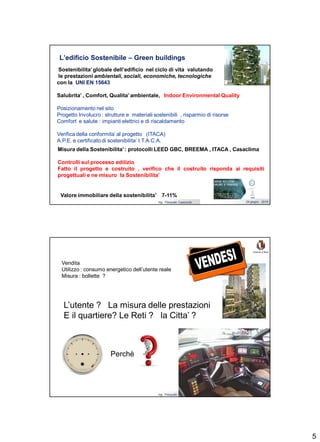 5
Ing. Pasquale Capezzuto 24 giugno 2019
L’edificio Sostenibile – Green buildings
Sostenibilita’globale dell’edificio nel ciclo di vita valutando
le prestazioni ambientali, sociali, economiche, tecnologiche
con la UNI EN 15643
Salubrita’ , Comfort, Qualita’ ambientale, Indoor Environmental Quality
Posizionamento nel sito
Progetto Involucro : strutture e materiali sostenibili , risparmio di risorse
Comfort e salute : impianti elettrici e di riscaldamento
Verifica della conformita’ al progetto (ITACA)
A.P.E. e certificato di sostenibilita’ I.T.A.C.A.
Energia elettrica
I.C.T
.
Misura della Sostenibilita’: protocolli LEED GBC, BREEMA , ITACA , Casaclima
Controlli sul processo edilizio
Fatto il progetto e costruito , verifico che il costruito risponda ai requisiti
progettuali e ne misuro la Sostenibilita’
Valore immobiliare della sostenibilita’ 7-11%
Ing. Pasquale Capezzuto 24 giugno 2019
Energia elettrica
I.C.T
.
L’utente ? La misura delle prestazioni
E il quartiere? Le Reti ? la Citta’ ?
Vendita
Utilizzo : consumo energetico dell’utente reale
Misura : bollette ?
Perchè
 