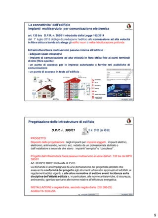 9
Ing. Pasquale Capezzuto 24 giugno 2019
La connettivita’ dell’edificio
Impianti multiservizio per comunicazione elettronica
art. 135 bis D.P.R. n. 380/01 introdotto dalla Legge 162/2014
dal 1° luglio 2015 obbligo di predisporre l’edificio alla connessione ad alta velocità
in fibra ottica a banda ultralarga gli edifici nuovi o nella ristrutturazione profonda
Infrastruttura fisica multiservizio passiva interna all’edificio :
- adeguati spazi installativi
- impianti di comunicazione ad alta velocità in fibra ottica fino ai punti terminali
di rete (fibra spenta)
- un punto di accesso per le imprese autorizzate a fornire reti pubbliche di
comunicazione
- un punto di accesso in testa all’edificio .
ACCA
Ing. Pasquale Capezzuto 24 giugno 2019
PROGETTO
Deposito della progettazione degli impianti per impianti soggetti , impianti elettrici,
elettronici, antincendio, termici, ecc. redatto da un professionista abilitato o
dall’installatore a seconda che siano impianti “semplici” o “complessi” .
Progetto dell’infrastruttura fisica passiva multiservizio ai sensi dell’art. 135 bis del DPR
380/01
Art. 20 DPR 380/01 Richiesta di P.d.C.
La domanda è accompagnata da una dichiarazione del progettista abilitato che
asseveri la conformità del progetto agli strumenti urbanistici approvati ed adottati, ai
regolamenti edilizi vigenti, e alle altre normative di settore aventi incidenza sulla
disciplina dell'attività edilizia e, in particolare, alle norme antisismiche, di sicurezza,
antincendio, igienico-sanitarie alle norme relative all'efficienza energetica.
INSTALLAZIONE a regola d’arte, secondo regola d’arte (CEI 306-22)
AGIBILITA’ EDILIZIA
Progettazione delle infrastrutture di edificio
D.P.R. n. 380/01
 
