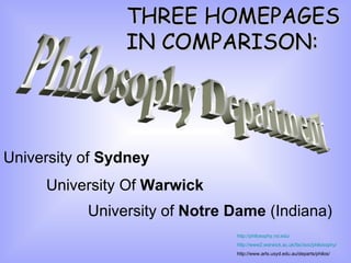 THREE HOMEPAGES
                IN COMPARISON:




University of Sydney
     University Of Warwick
           University of Notre Dame (Indiana)
                               http://philosophy.nd.edu/
                               http://www2.warwick.ac.uk/fac/soc/philosophy/
                               http://www.arts.usyd.edu.au/departs/philos/
 