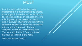 MUST
It must is used to talk about personal
requirements in a manner similar to Should,
but stronger. It is used when the decision to
do something is taken by the speaker or the
order is given by the speaker. It must is
used in everyday situations when something
important happens and requires immediate
action. must only works in this form.
Examples: "I must do the shopping now."
"You must see this film!" "You must read
this book by the end of the week."
"Must you leave so early?"
 