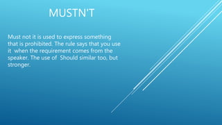 MUSTN'T
Must not it is used to express something
that is prohibited. The rule says that you use
it when the requirement comes from the
speaker. The use of Should similar too, but
stronger.
 