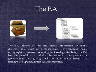 The P.A.
The P.A. always collects and stores information on many
different data, such as demographics , environment, healt,
cartographic, economic, surveying, metereology etc. Today the P.A
has the possiblity to redefine the concept of trasparency of
governament data giving back the accumulates informative
heritage and updated to the business operator.
 