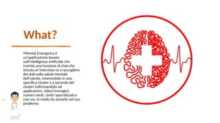 What?
•Mental Emergency è
un’applicazione basata
sull’intelligenza artificiale che
tramite una funzione di chat che
simula un’intervista va a raccogliere
dei dati sulla salute mentale
dell’utente, inserendolo in uno
specifico cluster e a seconda del
cluster indirizzandolo ad
applicazioni, video/immagini,
numeri verdi, centri specializzati e
così via, in modo da aiutarlo nel suo
problema
 