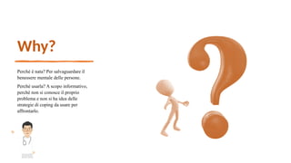 Why?
Perché è nata? Per salvaguardare il
benessere mentale delle persone.
Perché usarla? A scopo informativo,
perché non si conosce il proprio
problema e non si ha idea delle
strategie di coping da usare per
affrontarlo.
 