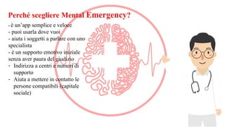 Perché scegliere Mental Emergency?
- è un’app semplice e veloce
- puoi usarla dove vuoi
- aiuta i soggetti a parlare con uno
specialista
- è un supporto emotivo iniziale
senza aver paura del giudizio
- Indirizza a centri e numeri di
supporto
- Aiuta a mettere in contatto le
persone compatibili (capitale
sociale)
 