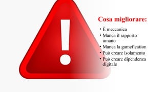 Cosa migliorare:
• È meccanica
• Manca il rapporto
umano
• Manca la gamefication
• Può creare isolamento
• Può creare dipendenza
digitale
 