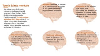 Teoria Salute mentale
•La salute mentale è parte
integrante della salute e del
benessere, lo si deduce dalla
definizione di salute della
Costituzione dell'Organizzazione
Mondiale della Sanità (OMS): "La
salute è uno stato di completo
benessere fisico, mentale e
sociale, e non semplice assenza di
malattia o di infermità".
Bournout bruciare il cervello
è la condizione del soggetto
in cui perde interesse al
proprio ambito lavorativo.
Depressione: è un termine
che indica una
condizione del soggetto di
presenza di umore triste
persistente e continuativo
almeno 6 mesi.
Disturbi d'ansia comprendono
quei disturbi che condividono
caratteristiche di paura e ansia
eccessive. L' ansia è
anticipazione di una minaccia
futura.
Sindrome hikikimori '
stare in disparte' è la
sindrome dei giovani e
del ritiro sociale.
Disturbo apprendimento: la
difficoltà nella concentrazione o
nell’attenzione nello sviluppo
del linguaggio , o
nell’elaborazione delle
informazioni visive e uditive.
 