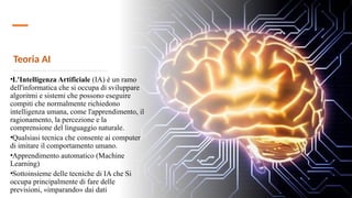 Teoria AI
•L'Intelligenza Artificiale (IA) è un ramo
dell'informatica che si occupa di sviluppare
algoritmi e sistemi che possono eseguire
compiti che normalmente richiedono
intelligenza umana, come l'apprendimento, il
ragionamento, la percezione e la
comprensione del linguaggio naturale.
•Qualsiasi tecnica che consente ai computer
di imitare il comportamento umano.
•Apprendimento automatico (Machine
Learning)
•Sottoinsieme delle tecniche di IA che Si
occupa principalmente di fare delle
previsioni, «imparando» dai dati
 