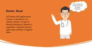 All’interno dell’applicazione
l’utente si interfaccia con
«Dottor. Head», l’avatar di
Mental Emergency, disposto a
rispondere a qualsiasi quesito
sulla salute mentale il soggetto
abbia
Dottor. Head
Salve, lasciate che
vi porti all’interno
di Mental
Emergency
 